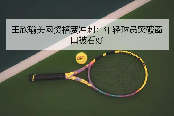 王欣瑜美网资格赛冲刺：年轻球员突破窗口被看好